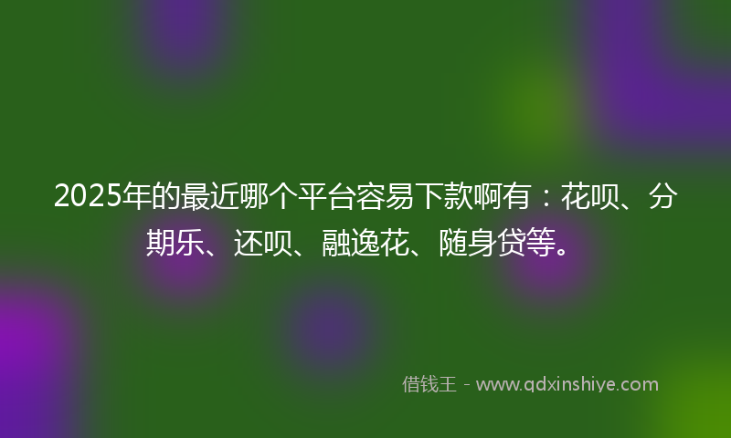 2025年的最近哪个平台容易下款啊有：花呗、分期乐、还呗、融逸花、随身贷等。