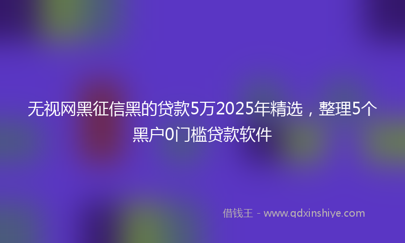 无视网黑征信黑的贷款5万2025年精选，整理5个黑户0门槛贷款软件