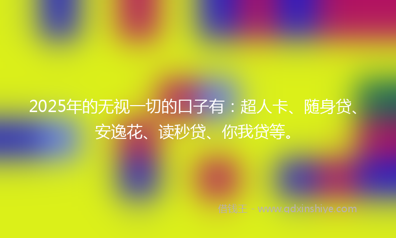2025年的无视一切的口子有：超人卡、随身贷、安逸花、读秒贷、你我贷等。