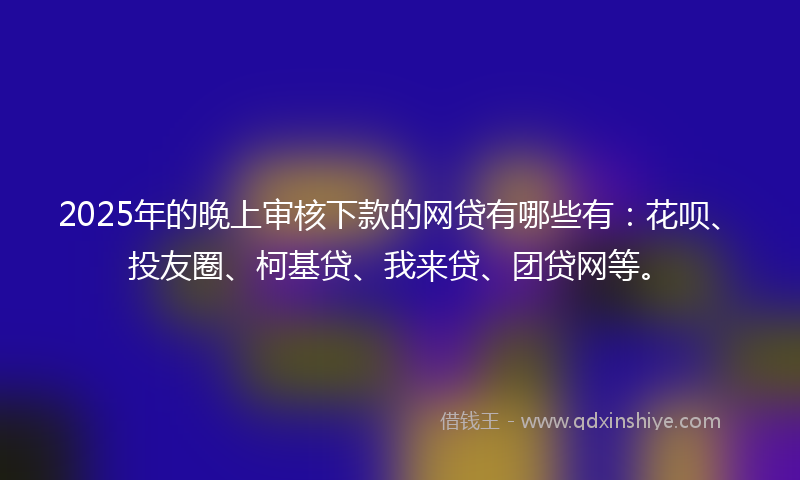 2025年的晚上审核下款的网贷有哪些有：花呗、投友圈、柯基贷、我来贷、团贷网等。