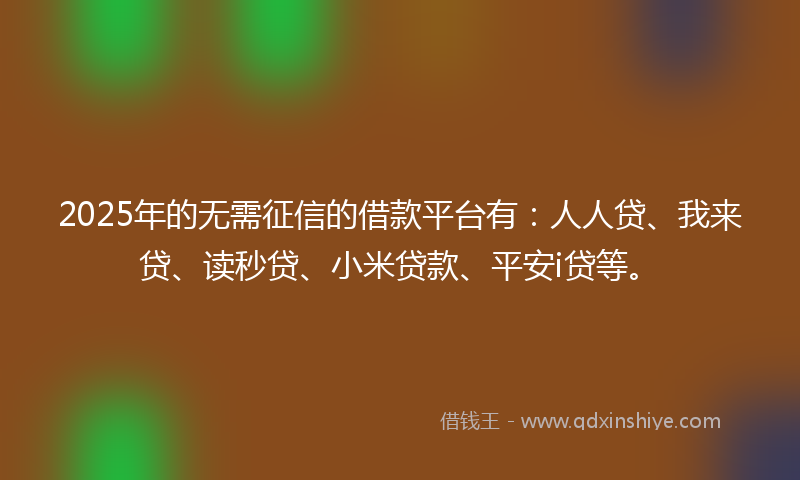 2025年的无需征信的借款平台有：人人贷、我来贷、读秒贷、小米贷款、平安i贷等。