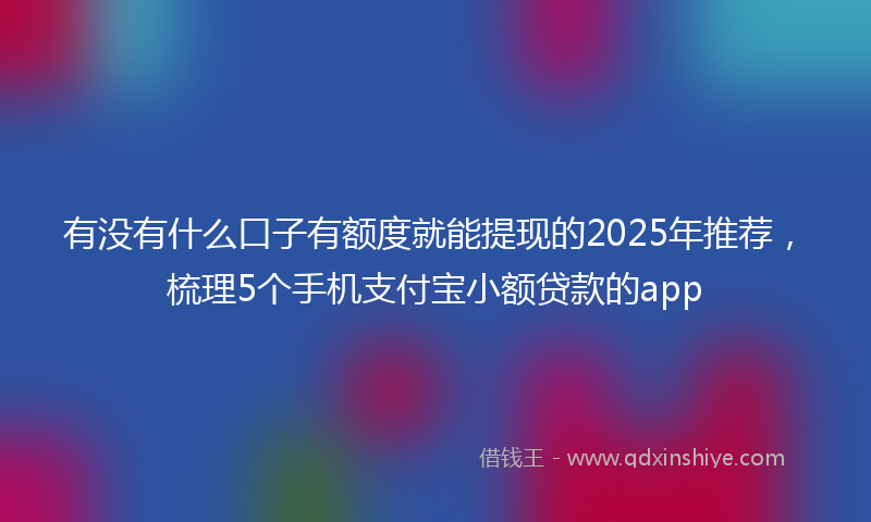 有没有什么口子有额度就能提现的2025年推荐，梳理5个手机支付宝小额贷款的app