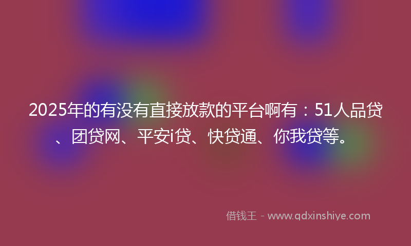 2025年的有没有直接放款的平台啊有：51人品贷、团贷网、平安i贷、快贷通、你我贷等。