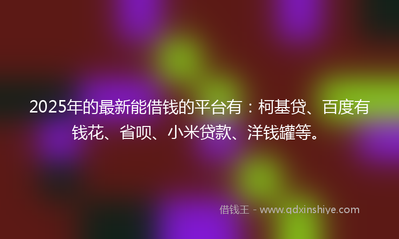 2025年的最新能借钱的平台有：柯基贷、百度有钱花、省呗、小米贷款、洋钱罐等。