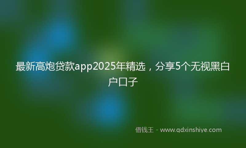 最新高炮贷款app2025年精选，分享5个无视黑白户口子