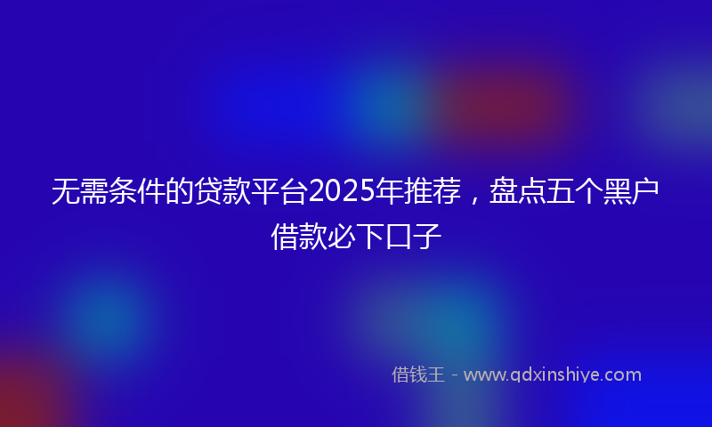无需条件的贷款平台2025年推荐，盘点五个黑户借款必下口子