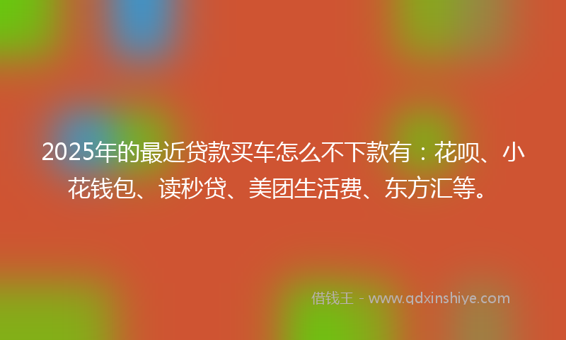 2025年的最近贷款买车怎么不下款有：花呗、小花钱包、读秒贷、美团生活费、东方汇等。