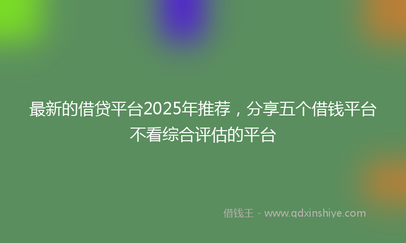 最新的借贷平台2025年推荐，分享五个借钱平台不看综合评估的平台