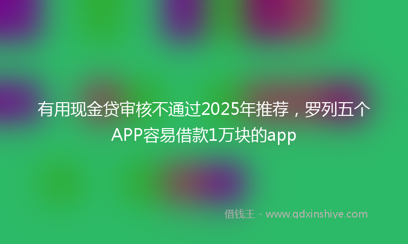 有用现金贷审核不通过2025年推荐，罗列五个APP容易借款1万块的app