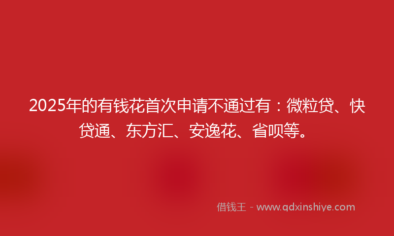 2025年的有钱花首次申请不通过有：微粒贷、快贷通、东方汇、安逸花、省呗等。