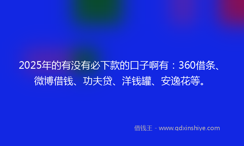 2025年的有没有必下款的口子啊有：360借条、微博借钱、功夫贷、洋钱罐、安逸花等。