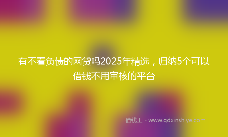 有不看负债的网贷吗2025年精选，归纳5个可以借钱不用审核的平台