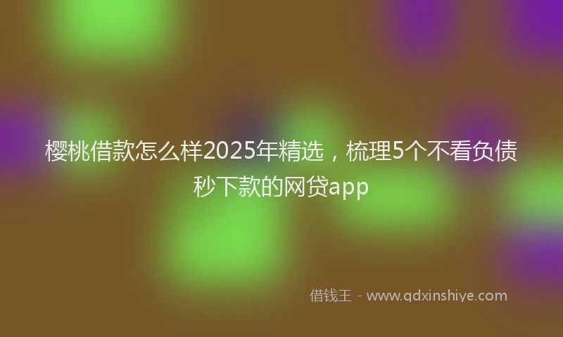 樱桃借款怎么样2025年精选，梳理5个不看负债秒下款的网贷app