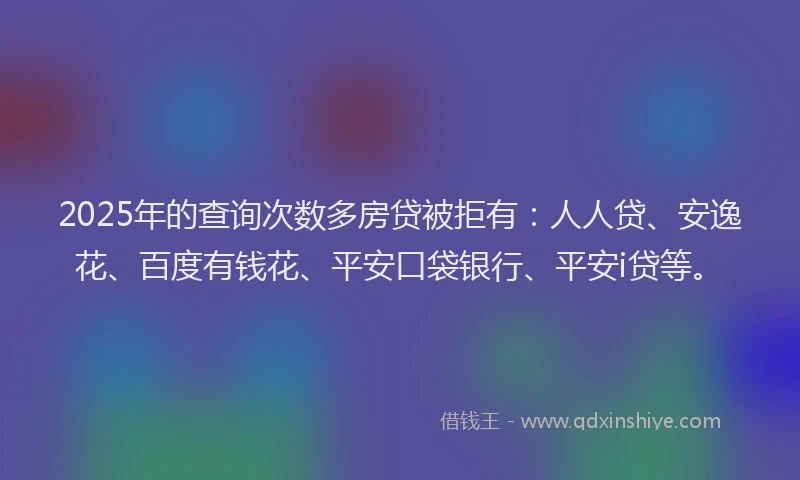 2025年的查询次数多房贷被拒有：人人贷、安逸花、百度有钱花、平安口袋银行、平安i贷等。