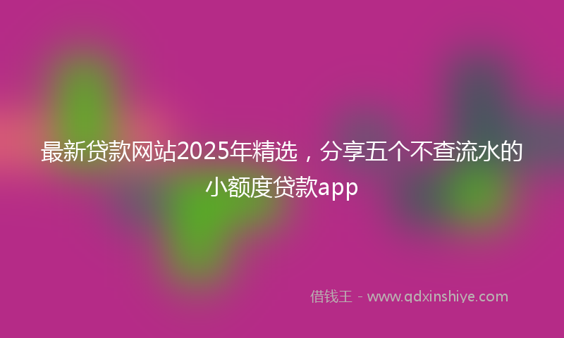 最新贷款网站2025年精选，分享五个不查流水的小额度贷款app