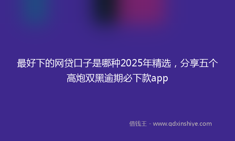 最好下的网贷口子是哪种2025年精选，分享五个高炮双黑逾期必下款app