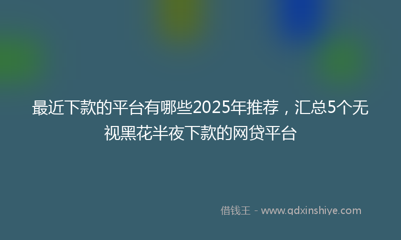 最近下款的平台有哪些2025年推荐，汇总5个无视黑花半夜下款的网贷平台