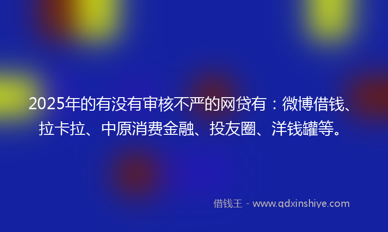 2025年的有没有审核不严的网贷有：微博借钱、拉卡拉、中原消费金融、投友圈、洋钱罐等。