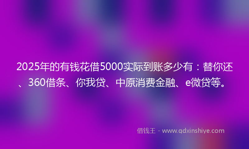 2025年的有钱花借5000实际到账多少有：替你还、360借条、你我贷、中原消费金融、e微贷等。