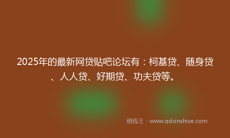 2025年的最新网贷贴吧论坛有：柯基贷、随身贷、人人贷、好期贷、功夫贷等。