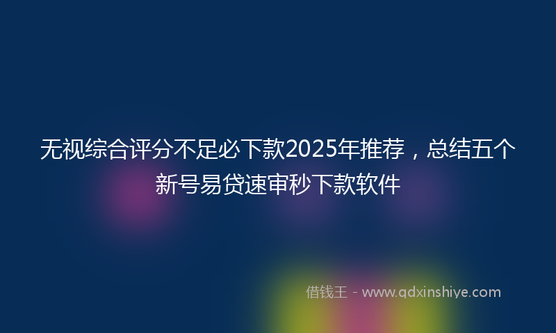 无视综合评分不足必下款2025年推荐，总结五个新号易贷速审秒下款软件
