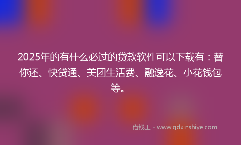 2025年的有什么必过的贷款软件可以下载有：替你还、快贷通、美团生活费、融逸花、小花钱包等。