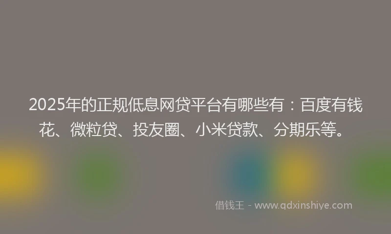 2025年的正规低息网贷平台有哪些有：百度有钱花、微粒贷、投友圈、小米贷款、分期乐等。