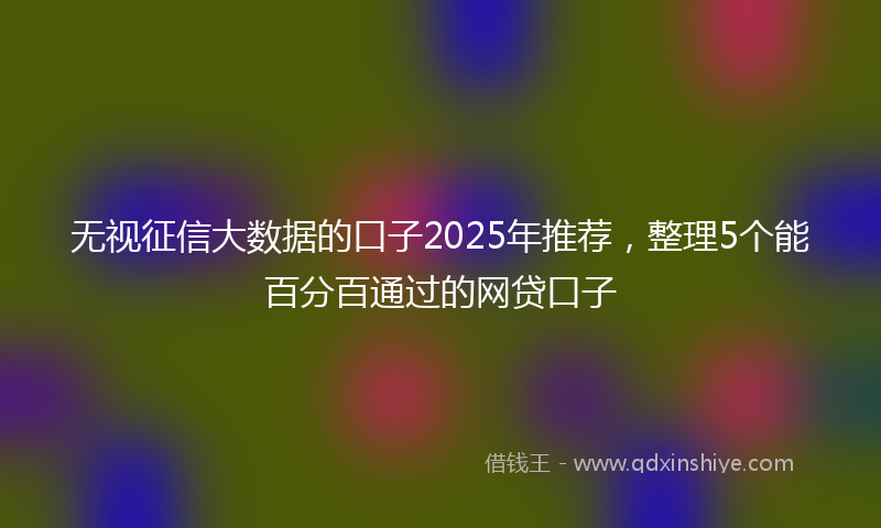 无视征信大数据的口子2025年推荐，整理5个能百分百通过的网贷口子