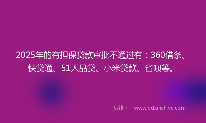 2025年的有担保贷款审批不通过有：360借条、快贷通、51人品贷、小米贷款、省呗等。