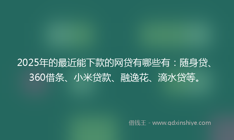 2025年的最近能下款的网贷有哪些有：随身贷、360借条、小米贷款、融逸花、滴水贷等。