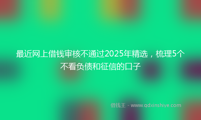 最近网上借钱审核不通过2025年精选，梳理5个不看负债和征信的口子