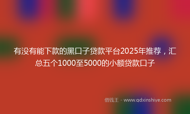 有没有能下款的黑口子贷款平台2025年推荐，汇总五个1000至5000的小额贷款口子