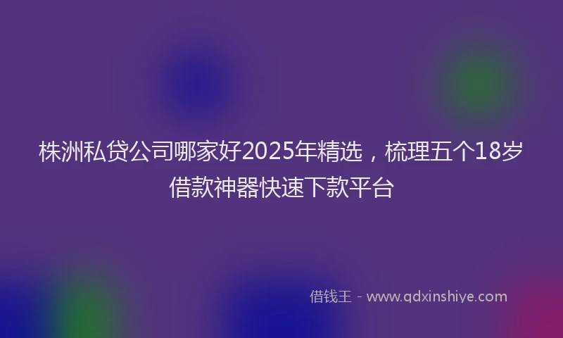 株洲私贷公司哪家好2025年精选，梳理五个18岁借款神器快速下款平台