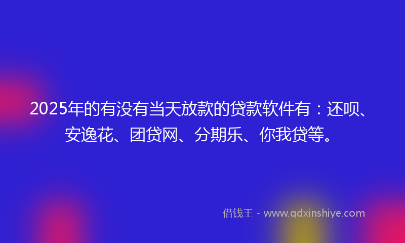 2025年的有没有当天放款的贷款软件有：还呗、安逸花、团贷网、分期乐、你我贷等。