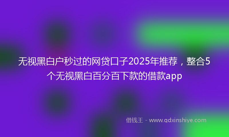 无视黑白户秒过的网贷口子2025年推荐，整合5个无视黑白百分百下款的借款app