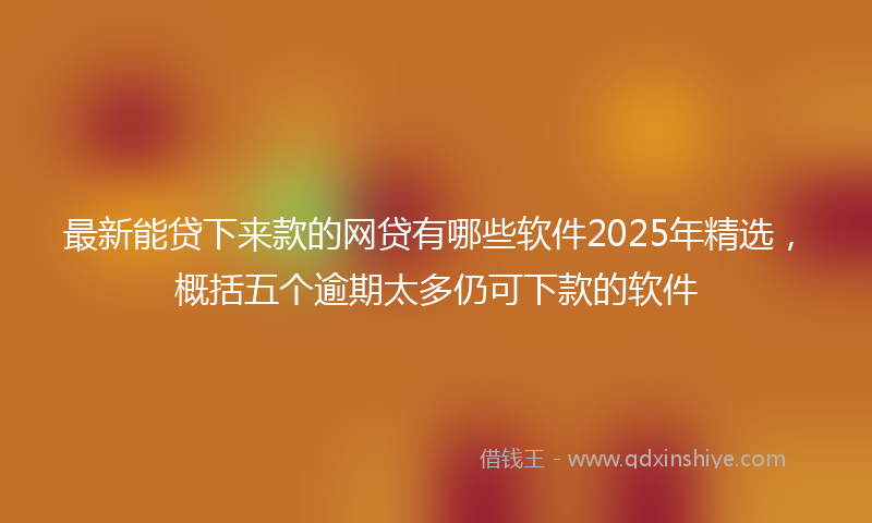 最新能贷下来款的网贷有哪些软件2025年精选，概括五个逾期太多仍可下款的软件