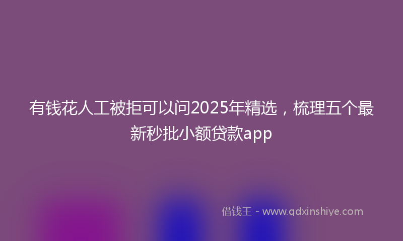有钱花人工被拒可以问2025年精选，梳理五个最新秒批小额贷款app