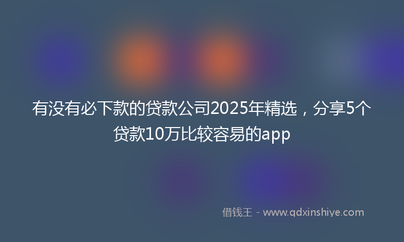 有没有必下款的贷款公司2025年精选，分享5个贷款10万比较容易的app