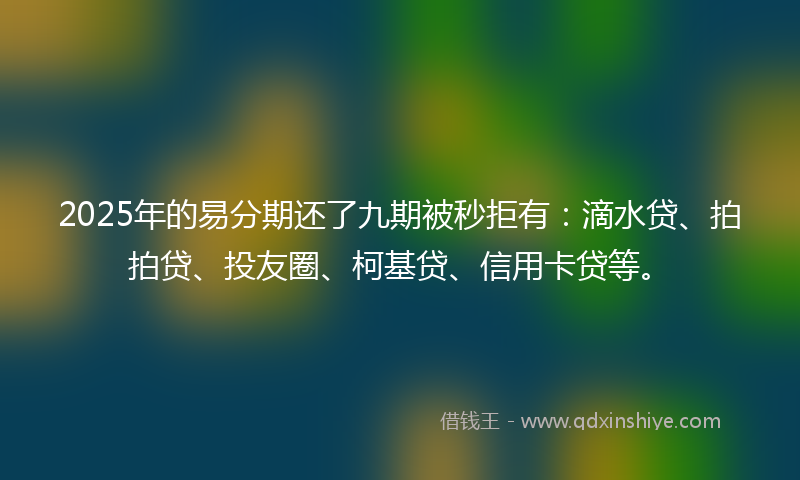 2025年的易分期还了九期被秒拒有：滴水贷、拍拍贷、投友圈、柯基贷、信用卡贷等。