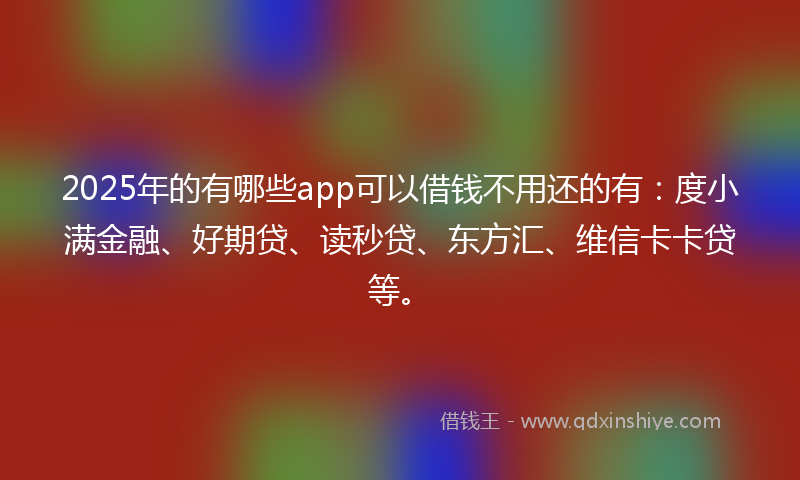 2025年的有哪些app可以借钱不用还的有：度小满金融、好期贷、读秒贷、东方汇、维信卡卡贷等。