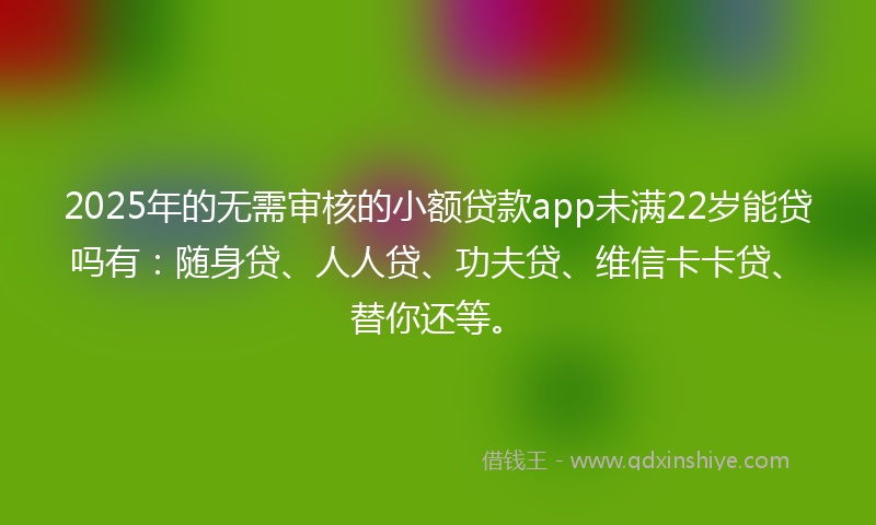 2025年的无需审核的小额贷款app未满22岁能贷吗有：随身贷、人人贷、功夫贷、维信卡卡贷、替你还等。