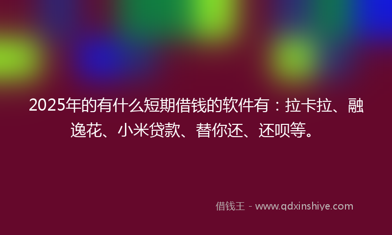 2025年的有什么短期借钱的软件有：拉卡拉、融逸花、小米贷款、替你还、还呗等。