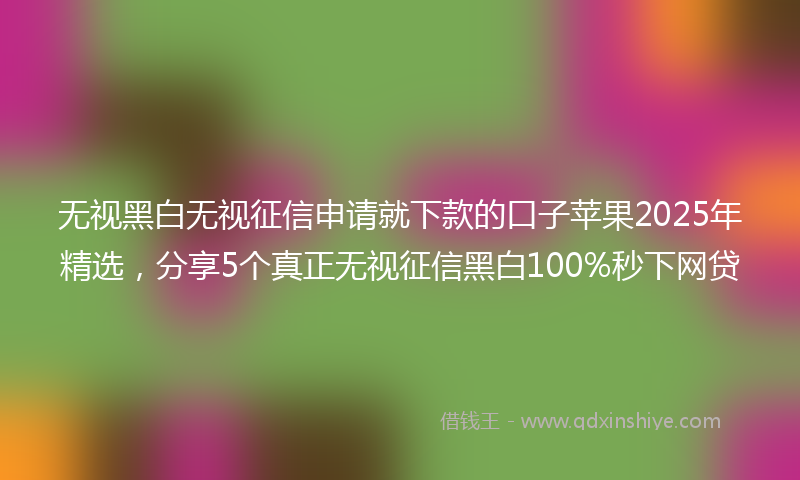 无视黑白无视征信申请就下款的口子苹果2025年精选，分享5个真正无视征信黑白100%秒下网贷