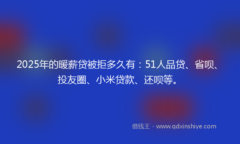 2025年的暖薪贷被拒多久有：51人品贷、省呗、投友圈、小米贷款、还呗等。
