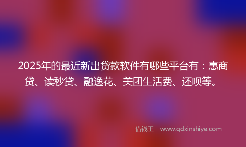 2025年的最近新出贷款软件有哪些平台有：惠商贷、读秒贷、融逸花、美团生活费、还呗等。