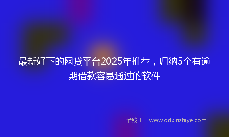 最新好下的网贷平台2025年推荐，归纳5个有逾期借款容易通过的软件