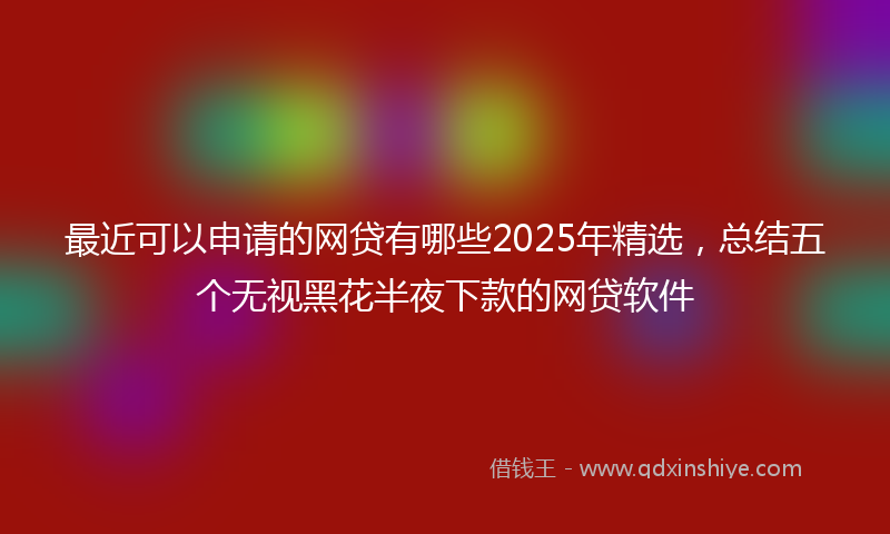 最近可以申请的网贷有哪些2025年精选，总结五个无视黑花半夜下款的网贷软件