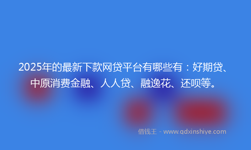 2025年的最新下款网贷平台有哪些有：好期贷、中原消费金融、人人贷、融逸花、还呗等。