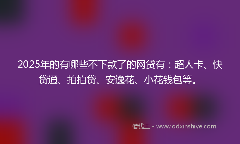 2025年的有哪些不下款了的网贷有：超人卡、快贷通、拍拍贷、安逸花、小花钱包等。
