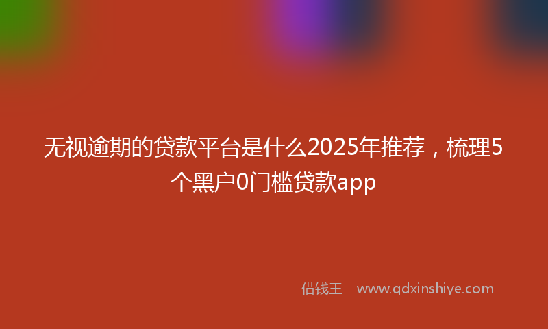 无视逾期的贷款平台是什么2025年推荐，梳理5个黑户0门槛贷款app